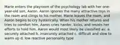 Marie enters the playroom of the psychology lab with her one-year-old son, Aaron. Aaron ignores the many attractive toys in the room and clings to his mother. Marie leaves the room, and Aaron begins to cry hysterically. When his mother returns and tries to comfort him, Aaron cries harder, kicks, and resists her efforts to hold him. Aaron would most likely be classified as: a. securely attached b. insecurely attached c. difficult and slow to warm up d. low reactive personality type