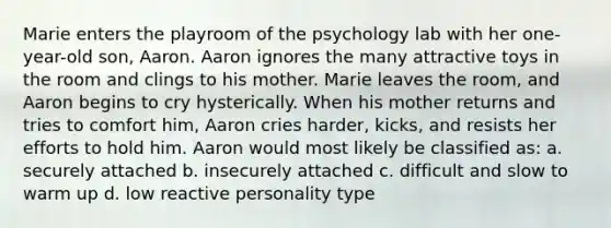 Marie enters the playroom of the psychology lab with her one-year-old son, Aaron. Aaron ignores the many attractive toys in the room and clings to his mother. Marie leaves the room, and Aaron begins to cry hysterically. When his mother returns and tries to comfort him, Aaron cries harder, kicks, and resists her efforts to hold him. Aaron would most likely be classified as: a. securely attached b. insecurely attached c. difficult and slow to warm up d. low reactive personality type