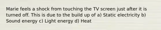 Marie feels a shock from touching the TV screen just after it is turned off. This is due to the build up of a) Static electricity b) Sound energy c) Light energy d) Heat