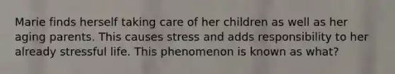 Marie finds herself taking care of her children as well as her aging parents. This causes stress and adds responsibility to her already stressful life. This phenomenon is known as what?