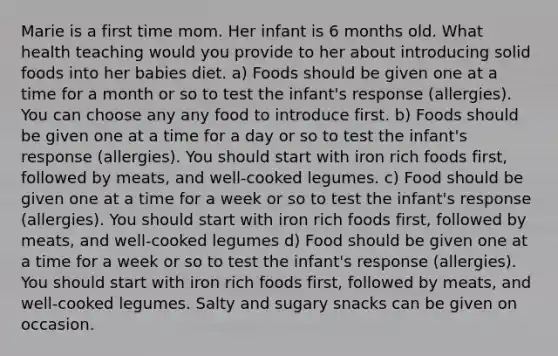 Marie is a first time mom. Her infant is 6 months old. What health teaching would you provide to her about introducing solid foods into her babies diet. a) Foods should be given one at a time for a month or so to test the infant's response (allergies). You can choose any any food to introduce first. b) Foods should be given one at a time for a day or so to test the infant's response (allergies). You should start with iron rich foods first, followed by meats, and well-cooked legumes. c) Food should be given one at a time for a week or so to test the infant's response (allergies). You should start with iron rich foods first, followed by meats, and well-cooked legumes d) Food should be given one at a time for a week or so to test the infant's response (allergies). You should start with iron rich foods first, followed by meats, and well-cooked legumes. Salty and sugary snacks can be given on occasion.