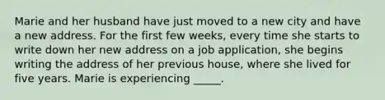 Marie and her husband have just moved to a new city and have a new address. For the first few weeks, every time she starts to write down her new address on a job application, she begins writing the address of her previous house, where she lived for five years. Marie is experiencing _____.