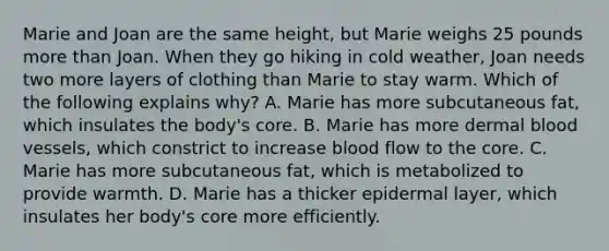 Marie and Joan are the same height, but Marie weighs 25 pounds more than Joan. When they go hiking in cold weather, Joan needs two more layers of clothing than Marie to stay warm. Which of the following explains why? A. Marie has more subcutaneous fat, which insulates the body's core. B. Marie has more dermal blood vessels, which constrict to increase blood flow to the core. C. Marie has more subcutaneous fat, which is metabolized to provide warmth. D. Marie has a thicker epidermal layer, which insulates her body's core more efficiently.