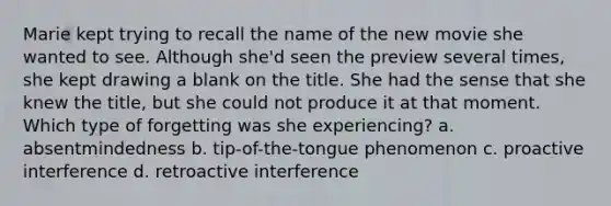 Marie kept trying to recall the name of the new movie she wanted to see. Although she'd seen the preview several times, she kept drawing a blank on the title. She had the sense that she knew the title, but she could not produce it at that moment. Which type of forgetting was she experiencing? a. absentmindedness b. tip-of-the-tongue phenomenon c. proactive interference d. retroactive interference