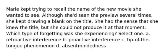 Marie kept trying to recall the name of the new movie she wanted to see. Although she'd seen the preview several times, she kept drawing a blank on the title. She had the sense that she knew the title, but she could not produce it at that moment. Which type of forgetting was she experiencing? Select one: a. retroactive interference b. proactive interference c. tip-of-the-tongue phenomenon d. absentmindedness