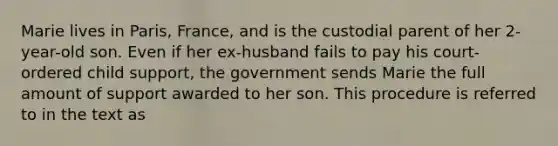 Marie lives in Paris, France, and is the custodial parent of her 2-year-old son. Even if her ex-husband fails to pay his court-ordered child support, the government sends Marie the full amount of support awarded to her son. This procedure is referred to in the text as