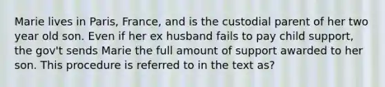 Marie lives in Paris, France, and is the custodial parent of her two year old son. Even if her ex husband fails to pay child support, the gov't sends Marie the full amount of support awarded to her son. This procedure is referred to in the text as?