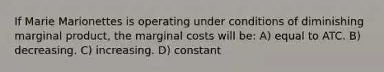 If Marie Marionettes is operating under conditions of diminishing marginal product, the marginal costs will be: A) equal to ATC. B) decreasing. C) increasing. D) constant