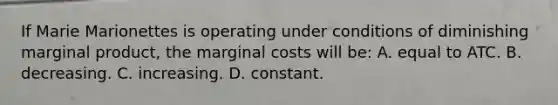 If Marie Marionettes is operating under conditions of diminishing marginal product, the marginal costs will be: A. equal to ATC. B. decreasing. C. increasing. D. constant.