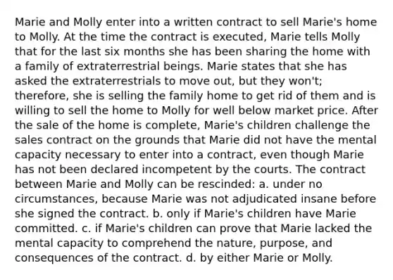 Marie and Molly enter into a written contract to sell Marie's home to Molly. At the time the contract is executed, Marie tells Molly that for the last six months she has been sharing the home with a family of extraterrestrial beings. Marie states that she has asked the extraterrestrials to move out, but they won't; therefore, she is selling the family home to get rid of them and is willing to sell the home to Molly for well below market price. After the sale of the home is complete, Marie's children challenge the sales contract on the grounds that Marie did not have the mental capacity necessary to enter into a contract, even though Marie has not been declared incompetent by the courts. The contract between Marie and Molly can be rescinded: a. under no circumstances, because Marie was not adjudicated insane before she signed the contract. b. only if Marie's children have Marie committed. c. if Marie's children can prove that Marie lacked the mental capacity to comprehend the nature, purpose, and consequences of the contract. d. by either Marie or Molly.