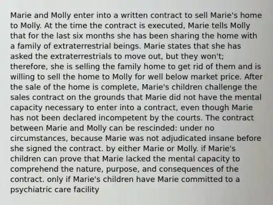 Marie and Molly enter into a written contract to sell Marie's home to Molly. At the time the contract is executed, Marie tells Molly that for the last six months she has been sharing the home with a family of extraterrestrial beings. Marie states that she has asked the extraterrestrials to move out, but they won't; therefore, she is selling the family home to get rid of them and is willing to sell the home to Molly for well below market price. After the sale of the home is complete, Marie's children challenge the sales contract on the grounds that Marie did not have the mental capacity necessary to enter into a contract, even though Marie has not been declared incompetent by the courts. The contract between Marie and Molly can be rescinded: under no circumstances, because Marie was not adjudicated insane before she signed the contract. by either Marie or Molly. if Marie's children can prove that Marie lacked the mental capacity to comprehend the nature, purpose, and consequences of the contract. only if Marie's children have Marie committed to a psychiatric care facility