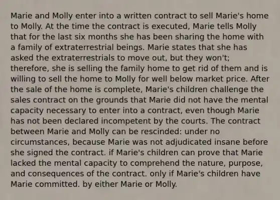 Marie and Molly enter into a written contract to sell Marie's home to Molly. At the time the contract is executed, Marie tells Molly that for the last six months she has been sharing the home with a family of extraterrestrial beings. Marie states that she has asked the extraterrestrials to move out, but they won't; therefore, she is selling the family home to get rid of them and is willing to sell the home to Molly for well below market price. After the sale of the home is complete, Marie's children challenge the sales contract on the grounds that Marie did not have the mental capacity necessary to enter into a contract, even though Marie has not been declared incompetent by the courts. The contract between Marie and Molly can be rescinded: under no circumstances, because Marie was not adjudicated insane before she signed the contract. if Marie's children can prove that Marie lacked the mental capacity to comprehend the nature, purpose, and consequences of the contract. only if Marie's children have Marie committed. by either Marie or Molly.