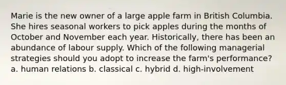 Marie is the new owner of a large apple farm in British Columbia. She hires seasonal workers to pick apples during the months of October and November each year. Historically, there has been an abundance of labour supply. Which of the following managerial strategies should you adopt to increase the farm's performance? a. human relations b. classical c. hybrid d. high-involvement