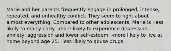 Marie and her parents frequently engage in prolonged, intense, repeated, and unhealthy conflict. They seem to fight about almost everything. Compared to other adolescents, Marie is -less likely to marry early. -more likely to experience depression, anxiety, aggression and lower self-esteem. -more likely to live at home beyond age 25. -less likely to abuse drugs.