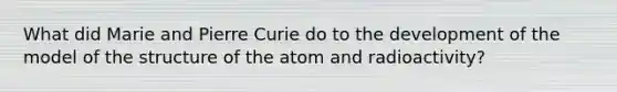 What did Marie and Pierre Curie do to the development of the model of the structure of the atom and radioactivity?