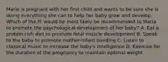 Marie is pregnant with her first child and wants to be sure she is doing everything she can to help her baby grow and develop. Which of the ff. would be most likely be recommended to Maria to promote the psychological development of her baby? A. Eat a protein-rich diet to promote fetal muscle development B. Speak to the baby to promote mother-infant bonding C. Listen to classical music to increase the baby's intelligence D. Exercise for the duration of the pregnancy to maintain optimal weight