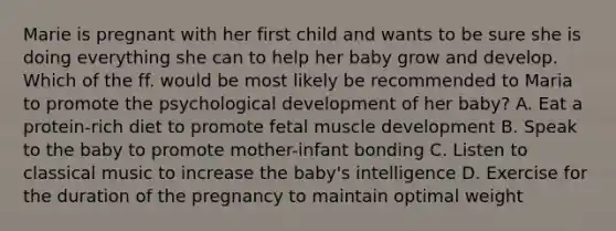 Marie is pregnant with her first child and wants to be sure she is doing everything she can to help her baby grow and develop. Which of the ff. would be most likely be recommended to Maria to promote the psychological development of her baby? A. Eat a protein-rich diet to promote fetal muscle development B. Speak to the baby to promote mother-infant bonding C. Listen to classical music to increase the baby's intelligence D. Exercise for the duration of the pregnancy to maintain optimal weight