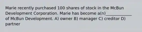 Marie recently purchased 100 shares of stock in the McBun Development Corporation. Marie has become a(n)_____________ of McBun Development. A) owner B) manager C) creditor D) partner