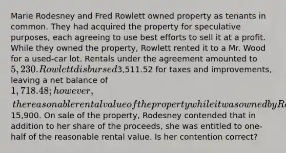 Marie Rodesney and Fred Rowlett owned property as tenants in common. They had acquired the property for speculative purposes, each agreeing to use best efforts to sell it at a profit. While they owned the property, Rowlett rented it to a Mr. Wood for a used-car lot. Rentals under the agreement amounted to 5,230. Rowlett disbursed3,511.52 for taxes and improvements, leaving a net balance of 1,718.48; however, the reasonable rental value of the property while it was owned by Rodesney and Rowlett was15,900. On sale of the property, Rodesney contended that in addition to her share of the proceeds, she was entitled to one-half of the reasonable rental value. Is her contention correct?