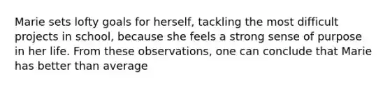 Marie sets lofty goals for herself, tackling the most difficult projects in school, because she feels a strong sense of purpose in her life. From these observations, one can conclude that Marie has better than average