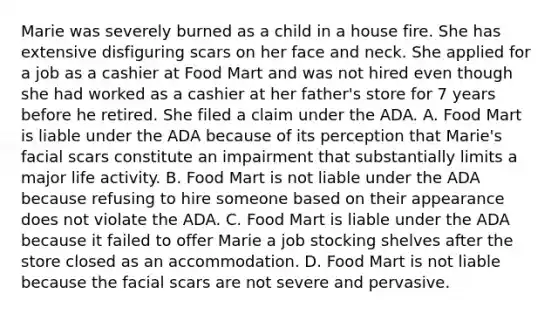 Marie was severely burned as a child in a house fire. She has extensive disfiguring scars on her face and neck. She applied for a job as a cashier at Food Mart and was not hired even though she had worked as a cashier at her father's store for 7 years before he retired. She filed a claim under the ADA. A. Food Mart is liable under the ADA because of its perception that Marie's facial scars constitute an impairment that substantially limits a major life activity. B. Food Mart is not liable under the ADA because refusing to hire someone based on their appearance does not violate the ADA. C. Food Mart is liable under the ADA because it failed to offer Marie a job stocking shelves after the store closed as an accommodation. D. Food Mart is not liable because the facial scars are not severe and pervasive.