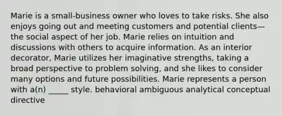 Marie is a small-business owner who loves to take risks. She also enjoys going out and meeting customers and potential clients—the social aspect of her job. Marie relies on intuition and discussions with others to acquire information. As an interior decorator, Marie utilizes her imaginative strengths, taking a broad perspective to problem solving, and she likes to consider many options and future possibilities. Marie represents a person with a(n) _____ style. behavioral ambiguous analytical conceptual directive