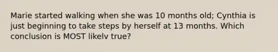 Marie started walking when she was 10 months old; Cynthia is just beginning to take steps by herself at 13 months. Which conclusion is MOST likelv true?