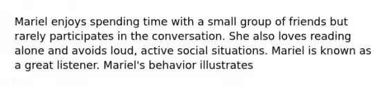 Mariel enjoys spending time with a small group of friends but rarely participates in the conversation. She also loves reading alone and avoids loud, active social situations. Mariel is known as a great listener. Mariel's behavior illustrates