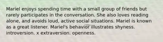 Mariel enjoys spending time with a small group of friends but rarely participates in the conversation. She also loves reading alone, and avoids loud, active social situations. Mariel is known as a great listener. Mariel's behavior illustrates shyness. introversion. x extraversion. openness.