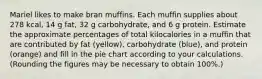 Mariel likes to make bran muffins. Each muffin supplies about 278 kcal, 14 g fat, 32 g carbohydrate, and 6 g protein. Estimate the approximate percentages of total kilocalories in a muffin that are contributed by fat (yellow), carbohydrate (blue), and protein (orange) and fill in the pie chart according to your calculations. (Rounding the figures may be necessary to obtain 100%.)