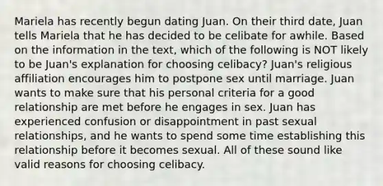 Mariela has recently begun dating Juan. On their third date, Juan tells Mariela that he has decided to be celibate for awhile. Based on the information in the text, which of the following is NOT likely to be Juan's explanation for choosing celibacy? Juan's religious affiliation encourages him to postpone sex until marriage. Juan wants to make sure that his personal criteria for a good relationship are met before he engages in sex. Juan has experienced confusion or disappointment in past sexual relationships, and he wants to spend some time establishing this relationship before it becomes sexual. All of these sound like valid reasons for choosing celibacy.