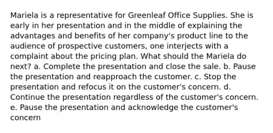 Mariela is a representative for Greenleaf Office Supplies. She is early in her presentation and in the middle of explaining the advantages and benefits of her company's product line to the audience of prospective customers, one interjects with a complaint about the pricing plan. What should the Mariela do next? a. Complete the presentation and close the sale. b. Pause the presentation and reapproach the customer. c. Stop the presentation and refocus it on the customer's concern. d. Continue the presentation regardless of the customer's concern. e. Pause the presentation and acknowledge the customer's concern