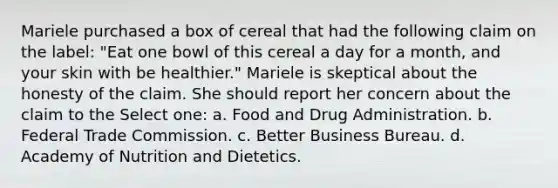 Mariele purchased a box of cereal that had the following claim on the label: "Eat one bowl of this cereal a day for a month, and your skin with be healthier." Mariele is skeptical about the honesty of the claim. She should report her concern about the claim to the Select one: a. Food and Drug Administration. b. Federal Trade Commission. c. Better Business Bureau. d. Academy of Nutrition and Dietetics.