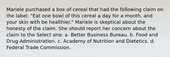 Mariele purchased a box of cereal that had the following claim on the label: "Eat one bowl of this cereal a day for a month, and your skin with be healthier." Mariele is skeptical about the honesty of the claim. She should report her concern about the claim to the Select one: a. Better Business Bureau. b. Food and Drug Administration. c. Academy of Nutrition and Dietetics. d. Federal Trade Commission.