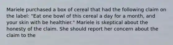 Mariele purchased a box of cereal that had the following claim on the label: "Eat one bowl of this cereal a day for a month, and your skin with be healthier." Mariele is skeptical about the honesty of the claim. She should report her concern about the claim to the