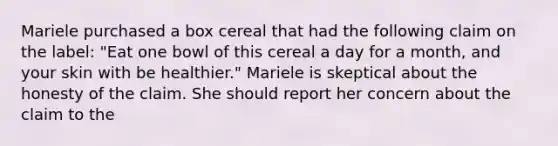 Mariele purchased a box cereal that had the following claim on the label: "Eat one bowl of this cereal a day for a month, and your skin with be healthier." Mariele is skeptical about the honesty of the claim. She should report her concern about the claim to the