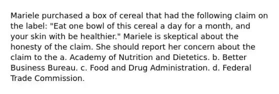 Mariele purchased a box of cereal that had the following claim on the label: "Eat one bowl of this cereal a day for a month, and your skin with be healthier." Mariele is skeptical about the honesty of the claim. She should report her concern about the claim to the a. Academy of Nutrition and Dietetics. b. Better Business Bureau. c. Food and Drug Administration. d. Federal Trade Commission.