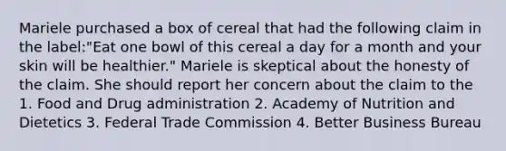 Mariele purchased a box of cereal that had the following claim in the label:"Eat one bowl of this cereal a day for a month and your skin will be healthier." Mariele is skeptical about the honesty of the claim. She should report her concern about the claim to the 1. Food and Drug administration 2. Academy of Nutrition and Dietetics 3. Federal Trade Commission 4. Better Business Bureau