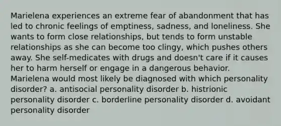 Marielena experiences an extreme fear of abandonment that has led to chronic feelings of emptiness, sadness, and loneliness. She wants to form close relationships, but tends to form unstable relationships as she can become too clingy, which pushes others away. She self-medicates with drugs and doesn't care if it causes her to harm herself or engage in a dangerous behavior. Marielena would most likely be diagnosed with which personality disorder? a. antisocial personality disorder b. histrionic personality disorder c. borderline personality disorder d. avoidant personality disorder