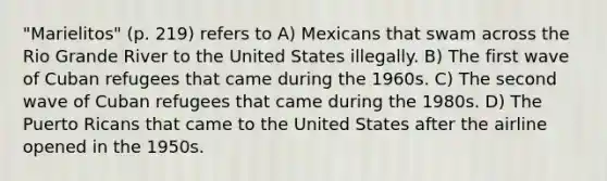 "Marielitos" (p. 219) refers to A) Mexicans that swam across the Rio Grande River to the United States illegally. B) The first wave of Cuban refugees that came during the 1960s. C) The second wave of Cuban refugees that came during the 1980s. D) The Puerto Ricans that came to the United States after the airline opened in the 1950s.