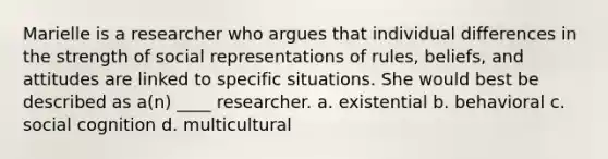 Marielle is a researcher who argues that individual differences in the strength of social representations of rules, beliefs, and attitudes are linked to specific situations. She would best be described as a(n) ____ researcher.​ a. ​existential b. ​behavioral c. ​social cognition d. ​multicultural