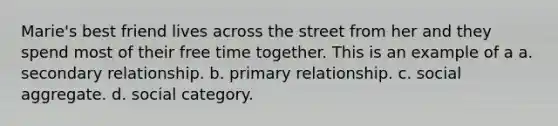 Marie's best friend lives across the street from her and they spend most of their free time together. This is an example of a a. secondary relationship. b. primary relationship. c. social aggregate. d. social category.