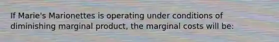 If Marie's Marionettes is operating under conditions of diminishing marginal product, the marginal costs will be: