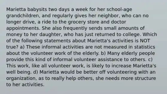 Marietta babysits two days a week for her school-age grandchildren, and regularly gives her neighbor, who can no longer drive, a ride to the grocery store and doctor appointments. She also frequently sends small amounts of money to her daughter, who has just returned to college. Which of the following statements about Marietta's activities is NOT true? a) These informal activities are not measured in statistics about the volunteer work of the elderly. b) Many elderly people provide this kind of informal volunteer assistance to others. c) This work, like all volunteer work, is likely to increase Marietta's well being. d) Marietta would be better off volunteering with an organization, as to really help others, she needs more structure to her activities.