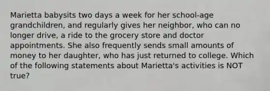 Marietta babysits two days a week for her school-age grandchildren, and regularly gives her neighbor, who can no longer drive, a ride to the grocery store and doctor appointments. She also frequently sends small amounts of money to her daughter, who has just returned to college. Which of the following statements about Marietta's activities is NOT true?