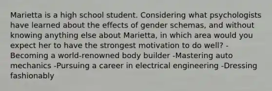 Marietta is a high school student. Considering what psychologists have learned about the effects of gender schemas, and without knowing anything else about Marietta, in which area would you expect her to have the strongest motivation to do well? -Becoming a world-renowned body builder -Mastering auto mechanics -Pursuing a career in electrical engineering -Dressing fashionably