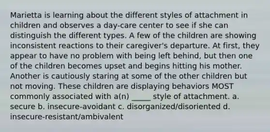 Marietta is learning about the different styles of attachment in children and observes a day-care center to see if she can distinguish the different types. A few of the children are showing inconsistent reactions to their caregiver's departure. At first, they appear to have no problem with being left behind, but then one of the children becomes upset and begins hitting his mother. Another is cautiously staring at some of the other children but not moving. These children are displaying behaviors MOST commonly associated with a(n) _____ style of attachment. a. secure b. insecure-avoidant c. disorganized/disoriented d. insecure-resistant/ambivalent