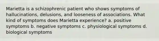 Marietta is a schizophrenic patient who shows symptoms of hallucinations, delusions, and looseness of associations. What kind of symptoms does Marietta experience? a. positive symptoms b. negative symptoms c. physiological symptoms d. biological symptoms