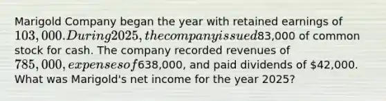 Marigold Company began the year with retained earnings of 103,000. During 2025, the company issued83,000 of common stock for cash. The company recorded revenues of 785,000, expenses of638,000, and paid dividends of 42,000. What was Marigold's net income for the year 2025?