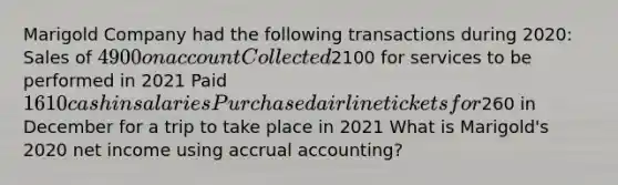 Marigold Company had the following transactions during 2020: Sales of 4900 on account Collected2100 for services to be performed in 2021 Paid 1610 cash in salaries Purchased airline tickets for260 in December for a trip to take place in 2021 What is Marigold's 2020 net income using accrual accounting?